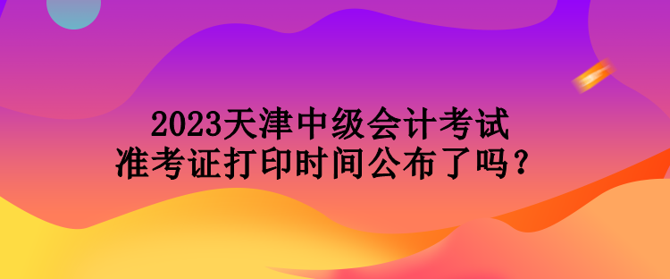 2023天津中級會計考試準考證打印時間公布了嗎？