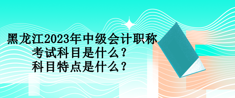 黑龍江2023年中級會計職稱考試科目是什么？科目特點是什么？