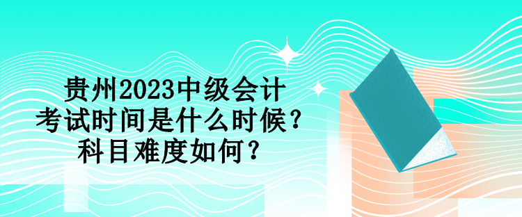 貴州2023中級會計考試時間是什么時候？科目難度如何？
