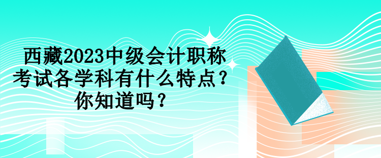 西藏2023中級會計職稱考試各學科有什么特點？你知道嗎？