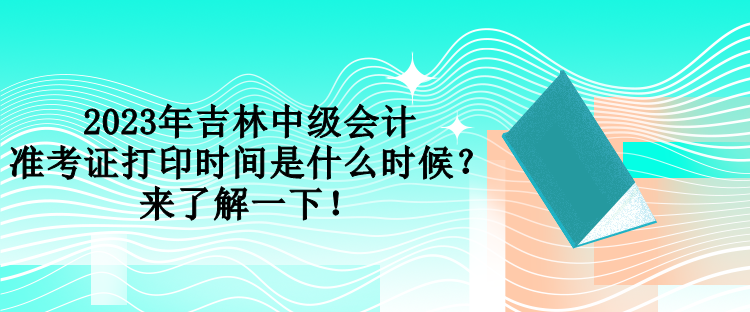 2023年吉林中級會計準考證打印時間是什么時候？來了解一下！