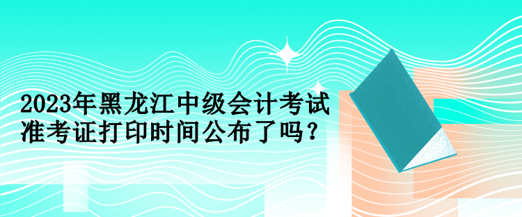 2023年黑龍江中級會計考試準考證打印時間公布了嗎？