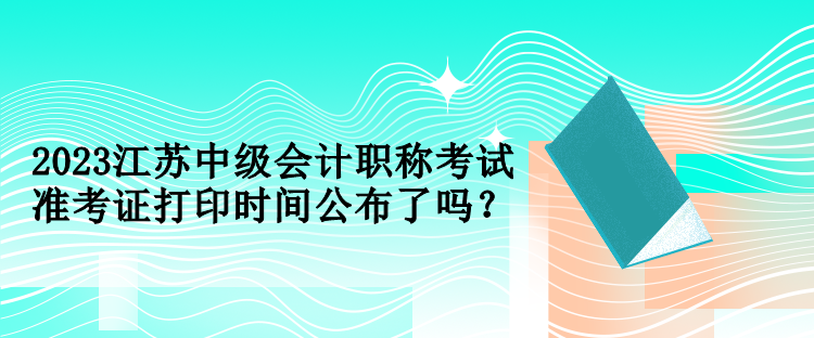 2023江蘇中級會計職稱考試準考證打印時間公布了嗎？