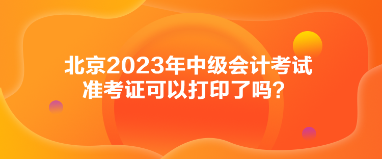 北京2023年中級會計考試準考證可以打印了嗎？
