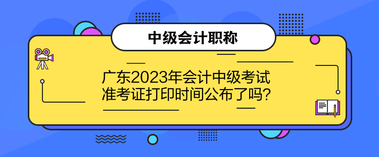 廣東2023年會計中級考試準考證打印時間公布了嗎？