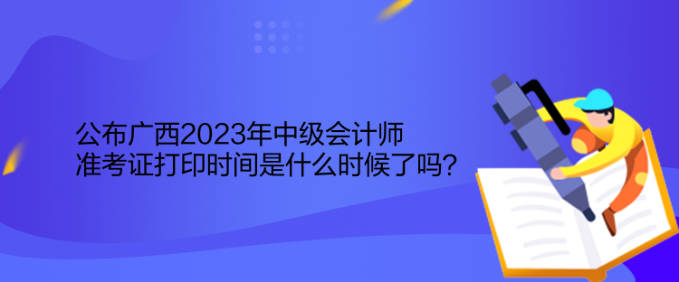 公布廣西2023年中級會計師準考證打印時間是什么時候了嗎？