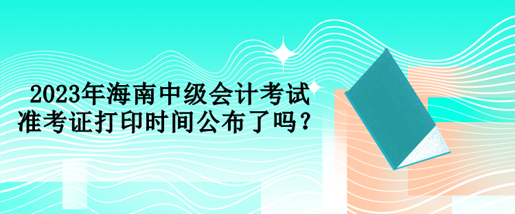 2023年海南中級會計考試準(zhǔn)考證打印時間公布了嗎？