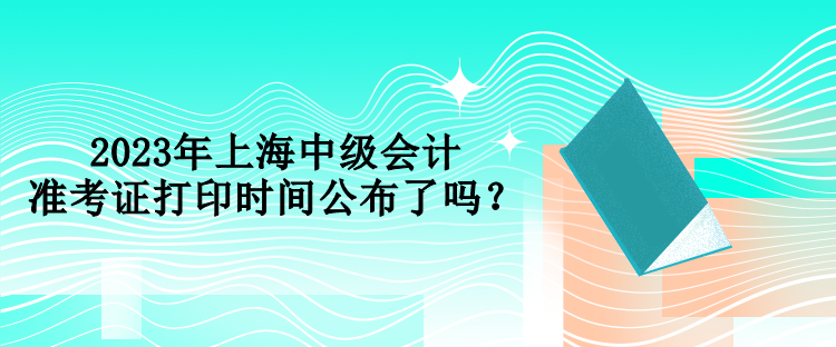 2023年上海中級會計準考證打印時間公布了嗎？