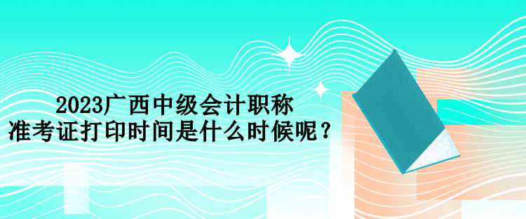 2023廣西中級會計職稱準考證打印時間是什么時候呢？