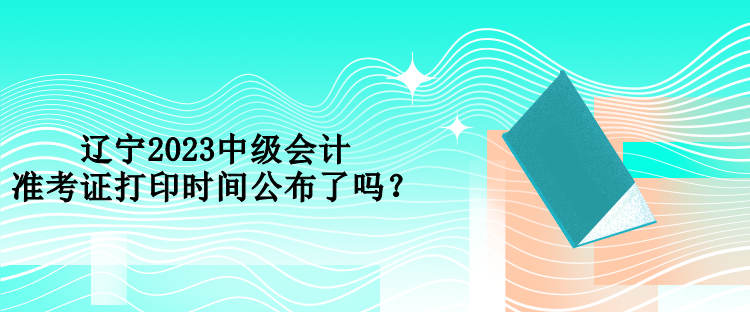 遼寧2023中級會計準考證打印時間公布了嗎？