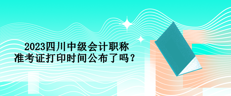2023四川中級會計職稱準(zhǔn)考證打印時間公布了嗎？