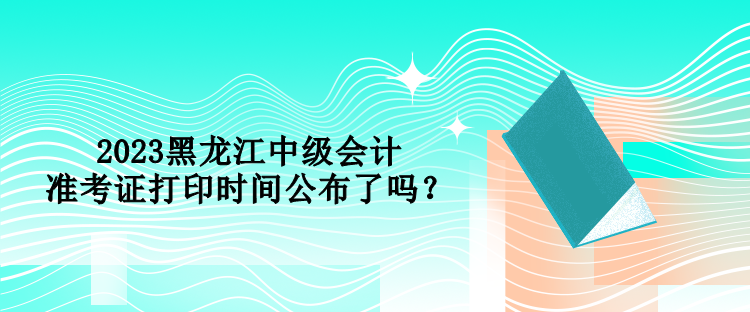 2023黑龍江中級會計準考證打印時間公布了嗎？