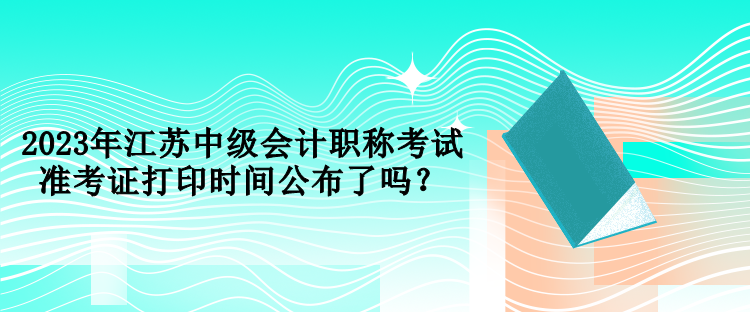 2023年江蘇中級會計職稱考試準考證打印時間公布了嗎？