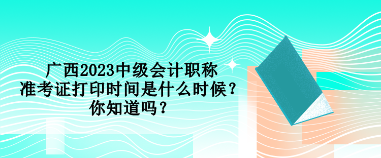 廣西2023中級會計職稱準考證打印時間是什么時候？你知道嗎？