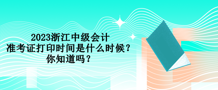 2023浙江中級會計準考證打印時間是什么時候？你知道嗎？