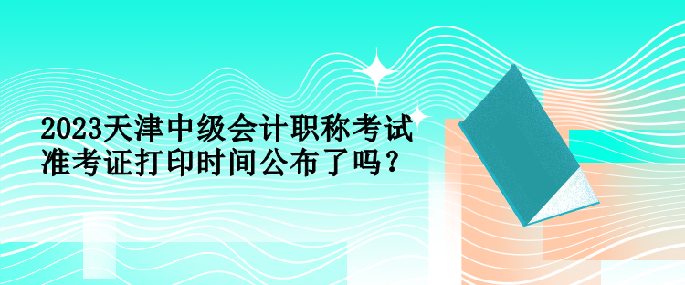 2023天津中級會計職稱考試準考證打印時間公布了嗎？