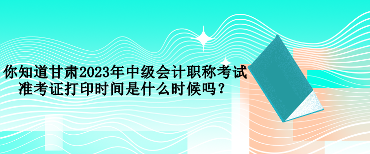 你知道甘肅2023年中級會計職稱考試準考證打印時間是什么時候嗎？
