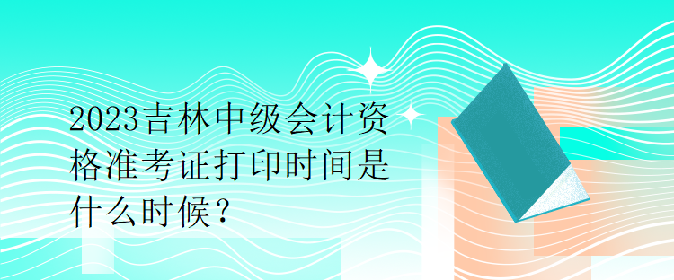 2023吉林中級會計資格準考證打印時間是什么時候？