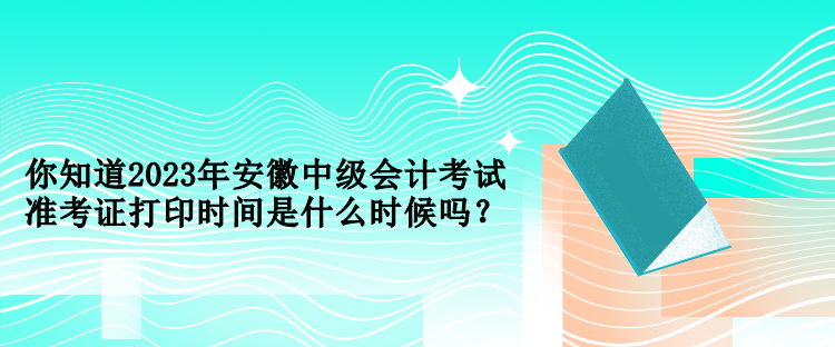 你知道2023年安徽中級會計考試準考證打印時間是什么時候嗎？