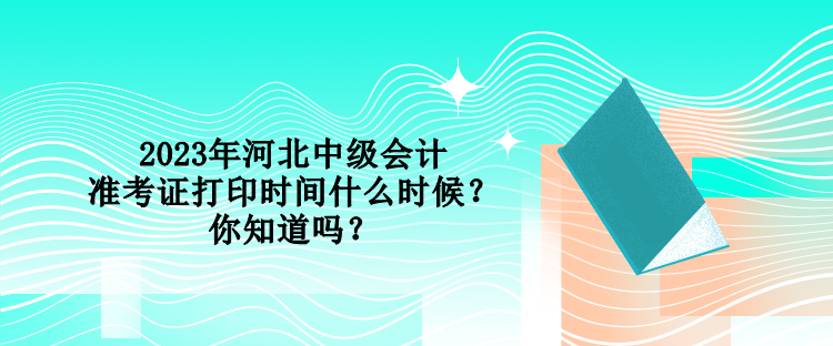 2023年河北中級會計準考證打印時間什么時候？你知道嗎？