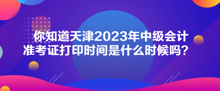 你知道天津2023年中級會計準考證打印時間是什么時候嗎？