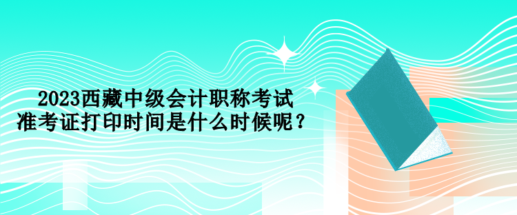2023西藏中級(jí)會(huì)計(jì)職稱(chēng)考試準(zhǔn)考證打印時(shí)間是什么時(shí)候呢？