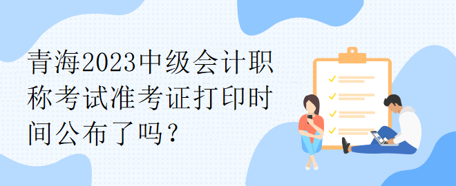 青海2023中級會計職稱考試準考證打印時間公布了嗎？