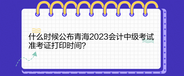 什么時候公布青海2023會計中級考試準考證打印時間？