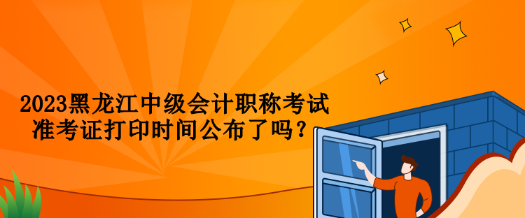 2023黑龍江中級會計職稱考試準(zhǔn)考證打印時間公布了嗎？