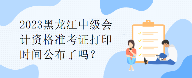 2023黑龍江中級會計資格準考證打印時間公布了嗎？