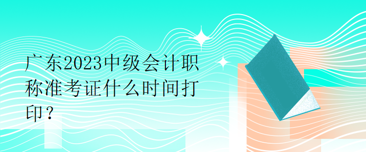 廣東2023中級會計職稱準考證什么時間打印？