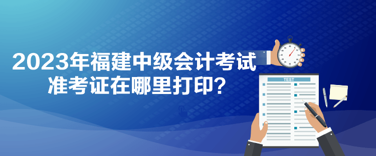 2023年福建中級會計考試準考證在哪里打印？