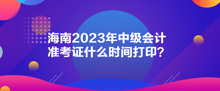 海南2023年中級會計準考證什么時間打印？
