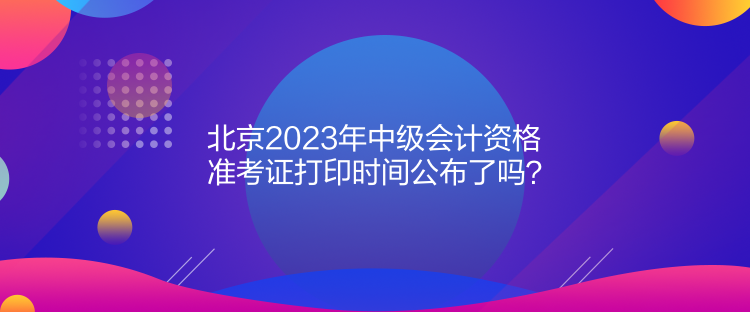 北京2023年中級會計資格準考證打印時間公布了嗎？