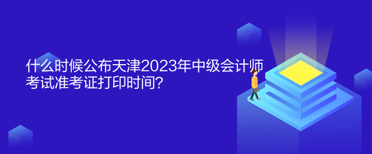 什么時候公布天津2023年中級會計師考試準考證打印時間？