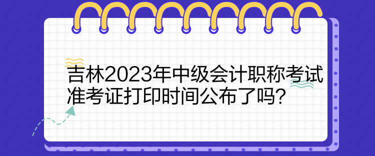 吉林2023年中級會計職稱考試準(zhǔn)考證打印時間公布了嗎？