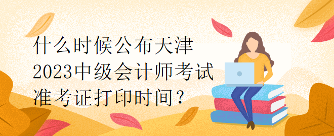 什么時候公布天津2023中級會計師考試準考證打印時間？