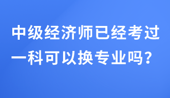 中級經濟師已經考過一科可以換專業嗎？