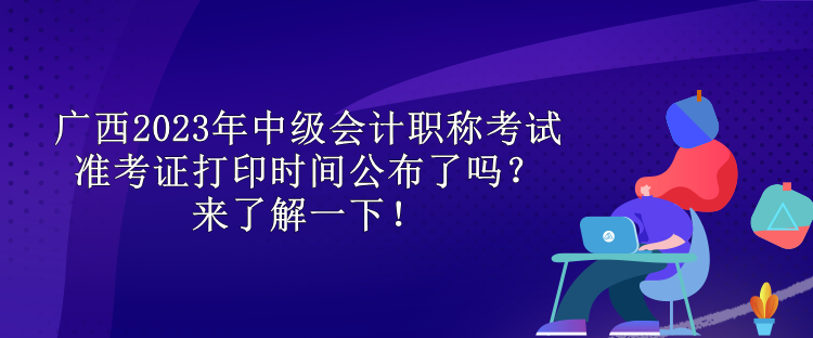 廣西2023年中級會計職稱考試準考證打印時間公布了嗎？來了解一下！