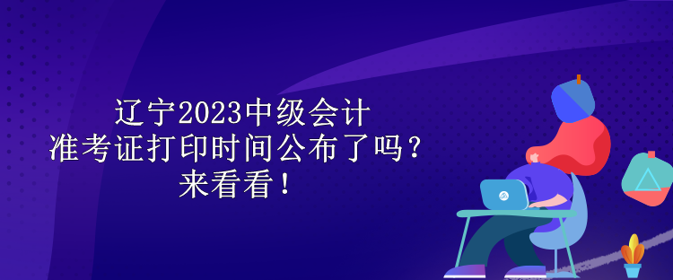 遼寧2023中級會計(jì)準(zhǔn)考證打印時(shí)間公布了嗎？來看看！