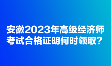 安徽2023年高級經濟師考試合格證明何時領取？