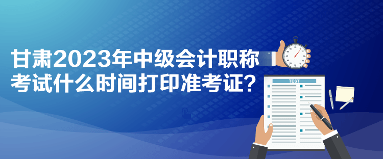 甘肅2023年中級(jí)會(huì)計(jì)職稱考試什么時(shí)間打印準(zhǔn)考證？