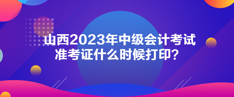 山西2023年中級會計(jì)考試準(zhǔn)考證什么時(shí)候打印？