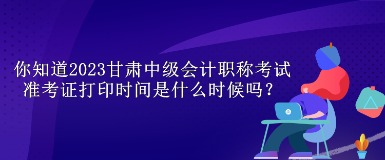 你知道2023甘肅中級會計職稱考試準考證打印時間是什么時候嗎？