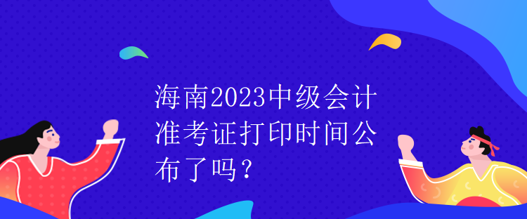 海南2023中級會計準考證打印時間公布了嗎？