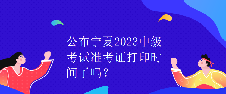 公布寧夏2023中級考試準考證打印時間了嗎？