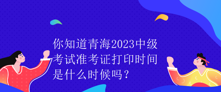 你知道青海2023中級考試準考證打印時間是什么時候嗎？