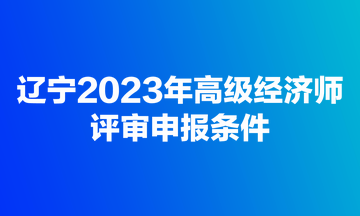 遼寧2023年高級經濟師評審申報條件