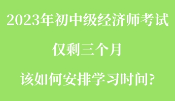 2023年初中級經濟師考試僅剩三個月 該如何安排學習時間_