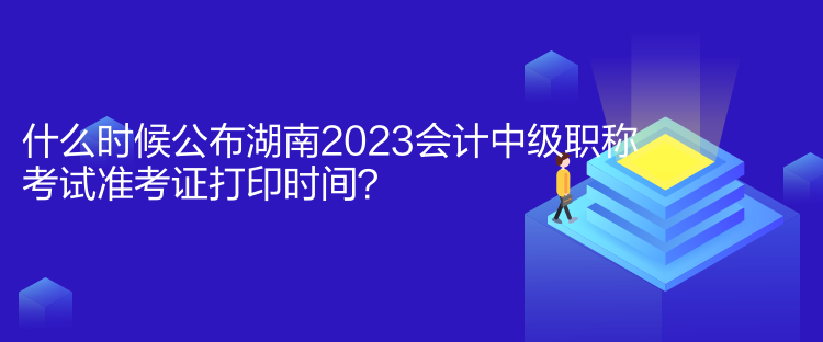 什么時候公布湖南2023會計中級職稱考試準考證打印時間？